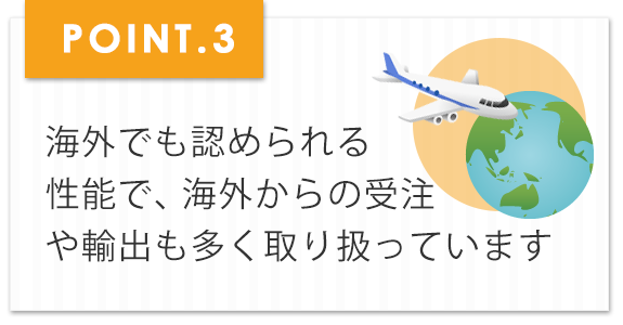 海外でも認められる性能で、海外からの受注や輸出も多く取り扱っています